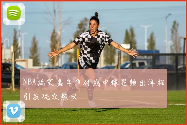NBA搞笑嘉年华对战中球星频出洋相引发观众热议