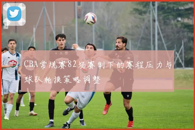 CBA常规赛82场赛制下的赛程压力与球队轮换策略调整