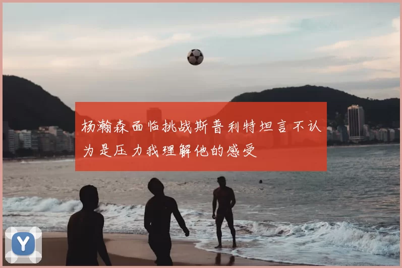 杨瀚森面临挑战斯普利特坦言不认为是压力我理解他的感受
