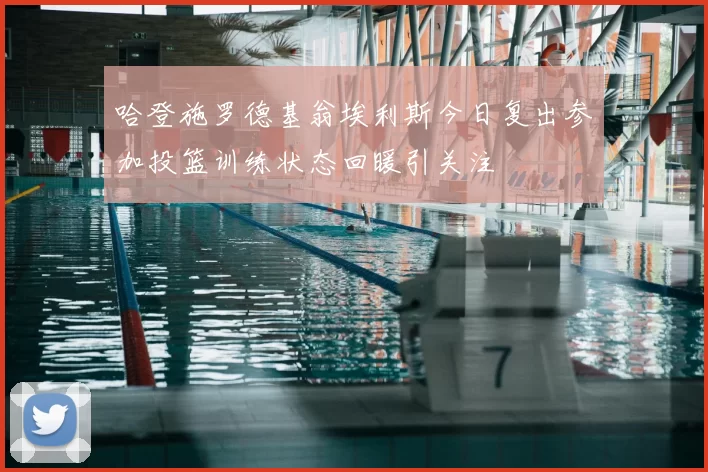 哈登施罗德基翁埃利斯今日复出参加投篮训练状态回暖引关注