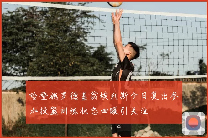 哈登施罗德基翁埃利斯今日复出参加投篮训练状态回暖引关注