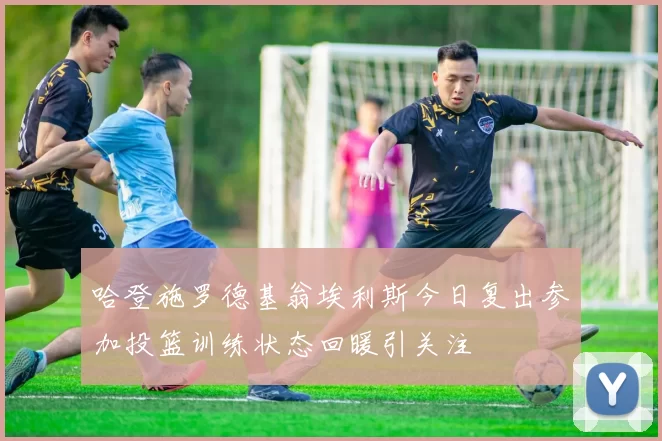 哈登施罗德基翁埃利斯今日复出参加投篮训练状态回暖引关注
