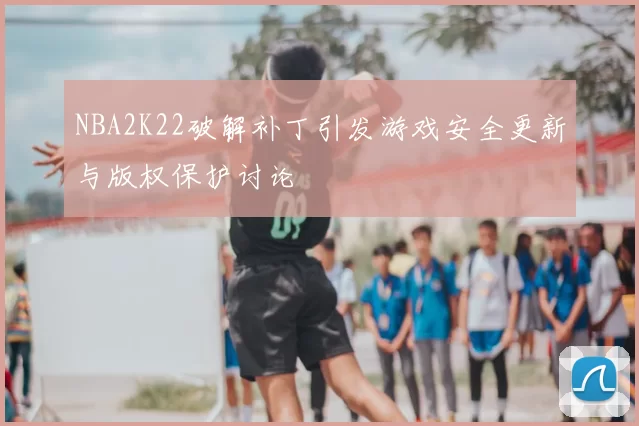 NBA2K22破解补丁引发游戏安全更新与版权保护讨论
