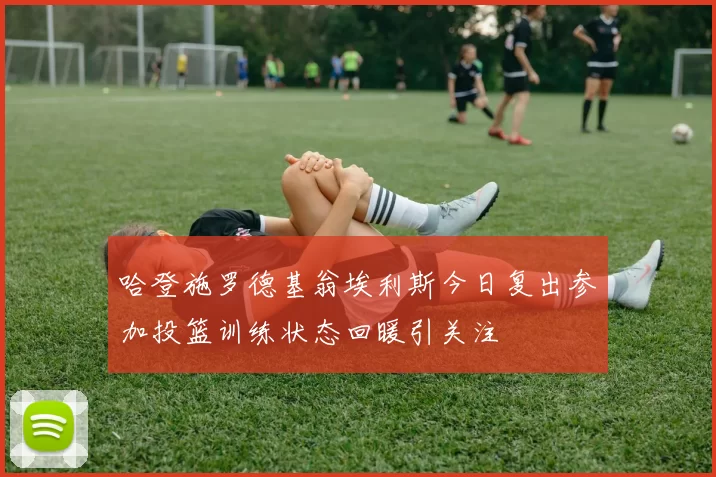 哈登施罗德基翁埃利斯今日复出参加投篮训练状态回暖引关注