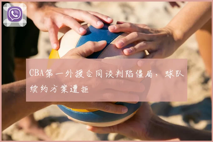 CBA第一外援合同谈判陷僵局,球队续约方案遭拒