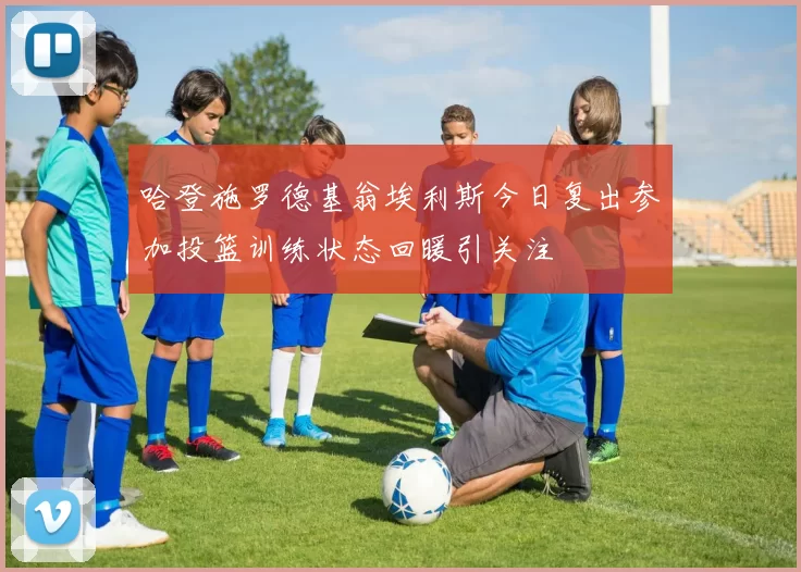 哈登施罗德基翁埃利斯今日复出参加投篮训练状态回暖引关注