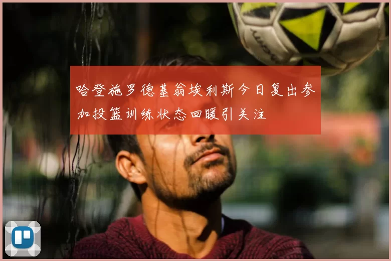哈登施罗德基翁埃利斯今日复出参加投篮训练状态回暖引关注