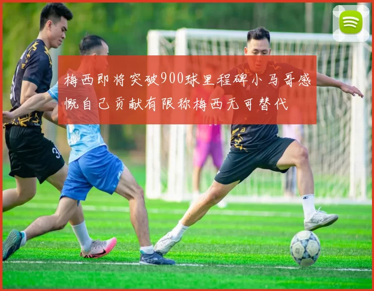 梅西即将突破900球里程碑小马哥感慨自己贡献有限称梅西无可替代