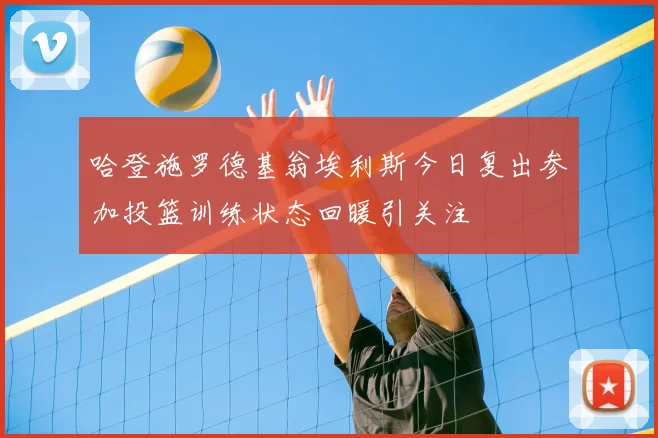 哈登施罗德基翁埃利斯今日复出参加投篮训练状态回暖引关注