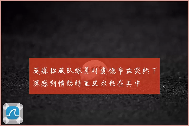 英媒称狼队球员对爱德华兹突然下课感到愤怒特里皮尔也在其中