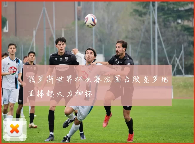 俄罗斯世界杯决赛法国击败克罗地亚捧起大力神杯