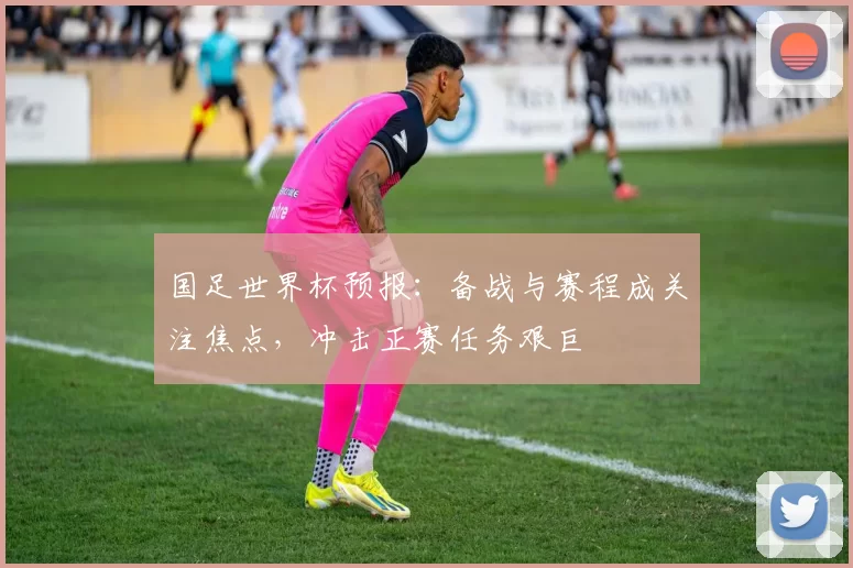 国足世界杯预报:备战与赛程成关注焦点,冲击正赛任务艰巨