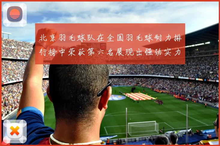 北京羽毛球队在全国羽毛球耐力排行榜中荣获第六名展现出强劲实力与潜力