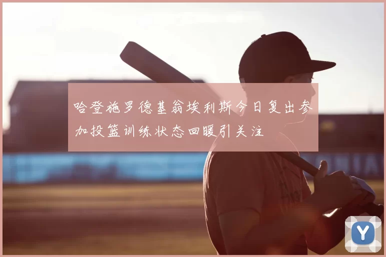 哈登施罗德基翁埃利斯今日复出参加投篮训练状态回暖引关注