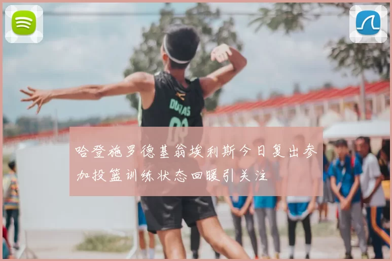 哈登施罗德基翁埃利斯今日复出参加投篮训练状态回暖引关注
