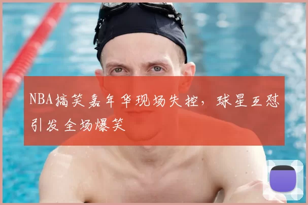 NBA搞笑嘉年华现场失控,球星互怼引发全场爆笑