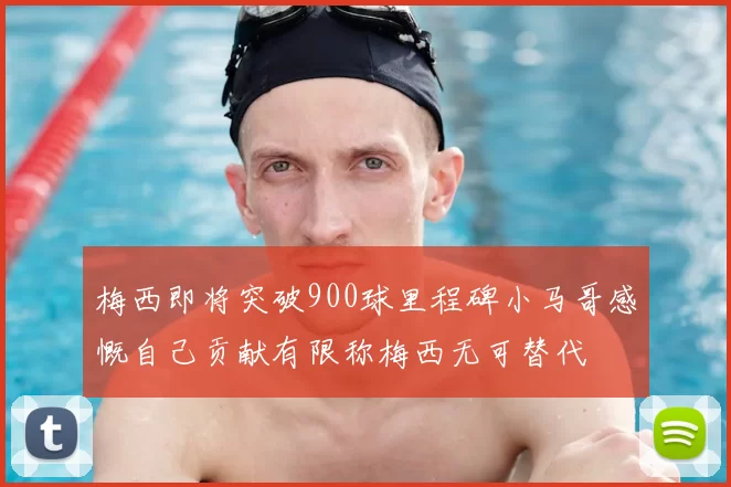 梅西即将突破900球里程碑小马哥感慨自己贡献有限称梅西无可替代