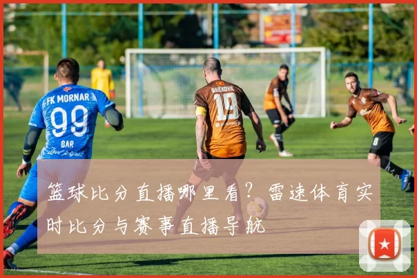 篮球比分直播哪里看?雷速体育实时比分与赛事直播导航