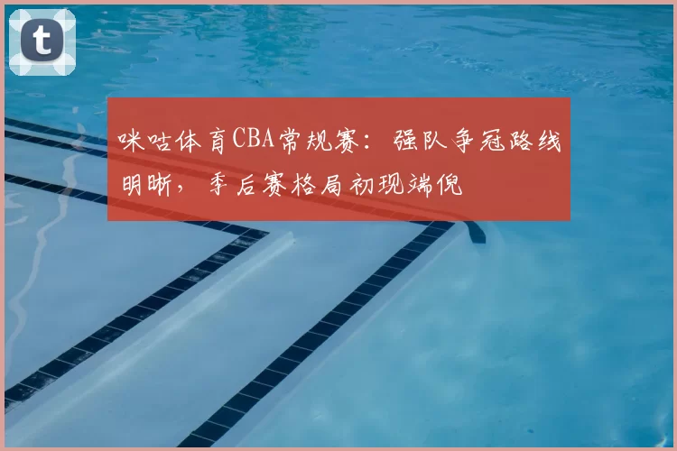 咪咕体育CBA常规赛：强队争冠路线明晰，季后赛格局初现端倪