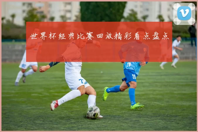 世界杯经典比赛回放精彩看点盘点