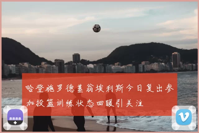 哈登施罗德基翁埃利斯今日复出参加投篮训练状态回暖引关注