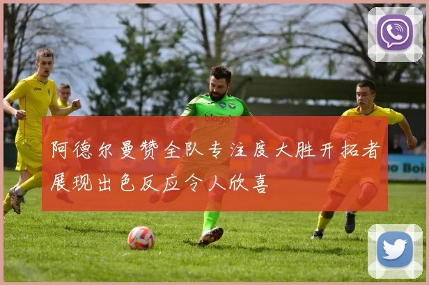 阿德尔曼赞全队专注度大胜开拓者展现出色反应令人欣喜