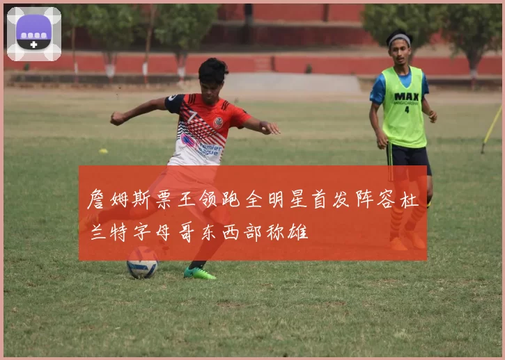 詹姆斯票王领跑全明星首发阵容杜兰特字母哥东西部称雄