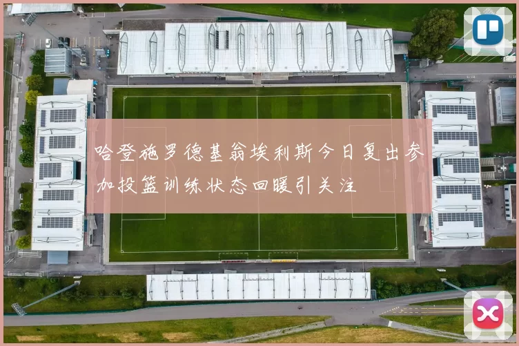 哈登施罗德基翁埃利斯今日复出参加投篮训练状态回暖引关注