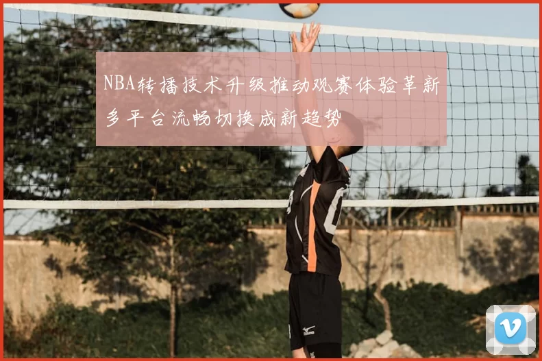 NBA转播技术升级推动观赛体验革新多平台流畅切换成新趋势