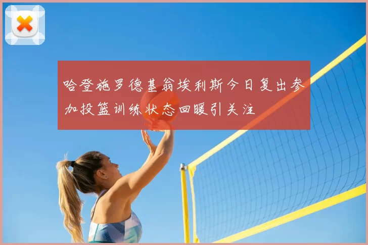 哈登施罗德基翁埃利斯今日复出参加投篮训练状态回暖引关注