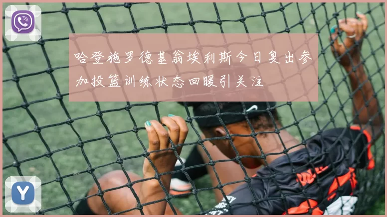 哈登施罗德基翁埃利斯今日复出参加投篮训练状态回暖引关注