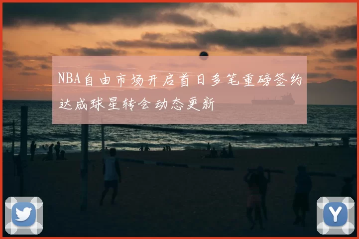 NBA自由市场开启首日多笔重磅签约达成球星转会动态更新