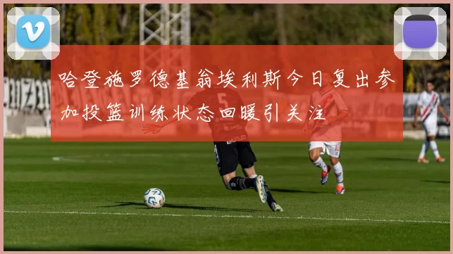 哈登施罗德基翁埃利斯今日复出参加投篮训练状态回暖引关注