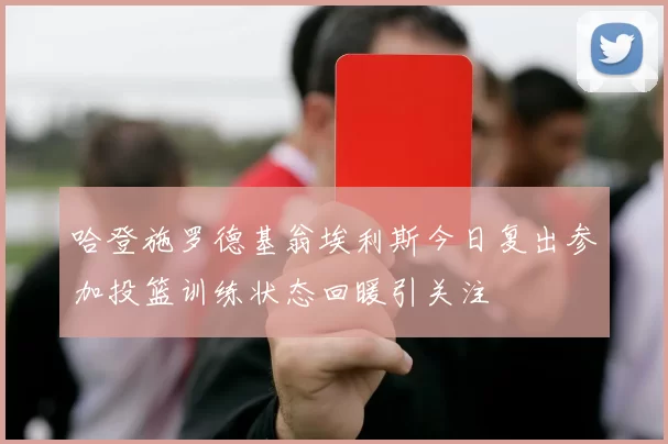 哈登施罗德基翁埃利斯今日复出参加投篮训练状态回暖引关注