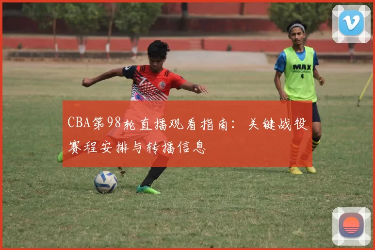 CBA第98轮直播观看指南：关键战役赛程安排与转播信息