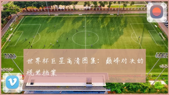 世界杯巨星高清图集：巅峰对决的视觉档案
