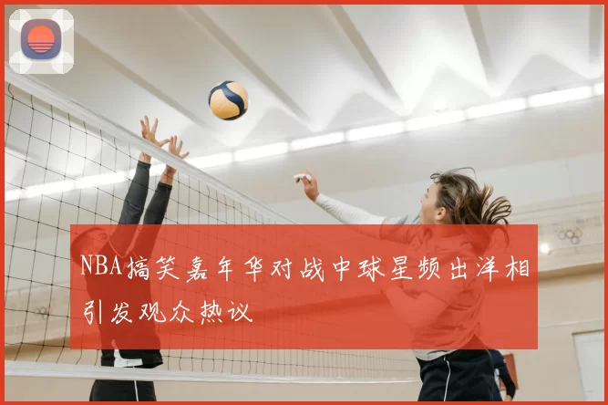 NBA搞笑嘉年华对战中球星频出洋相引发观众热议