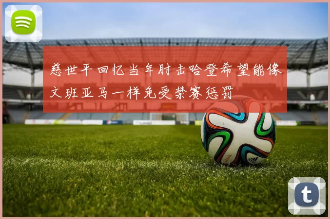 慈世平回忆当年肘击哈登希望能像文班亚马一样免受禁赛惩罚