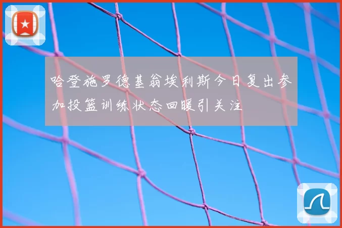哈登施罗德基翁埃利斯今日复出参加投篮训练状态回暖引关注