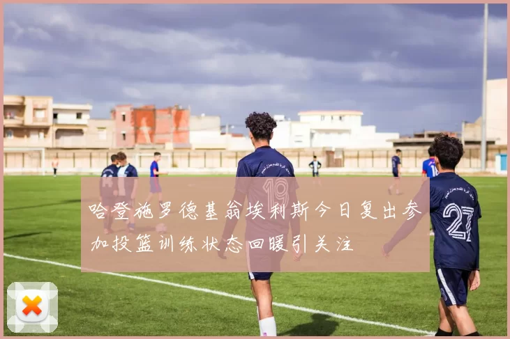 哈登施罗德基翁埃利斯今日复出参加投篮训练状态回暖引关注