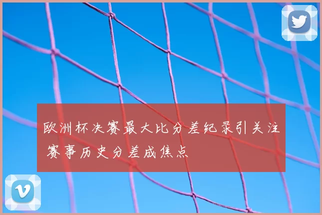 欧洲杯决赛最大比分差纪录引关注 赛事历史分差成焦点