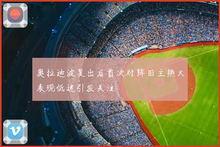奥拉迪波复出后首次对阵旧主热火表现低迷引发关注