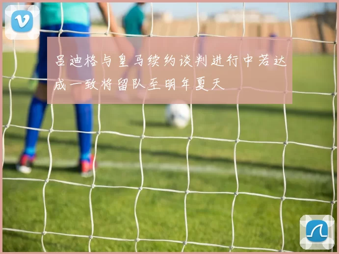 吕迪格与皇马续约谈判进行中若达成一致将留队至明年夏天