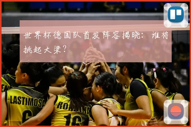 世界杯德国队首发阵容揭晓：谁将挑起大梁？