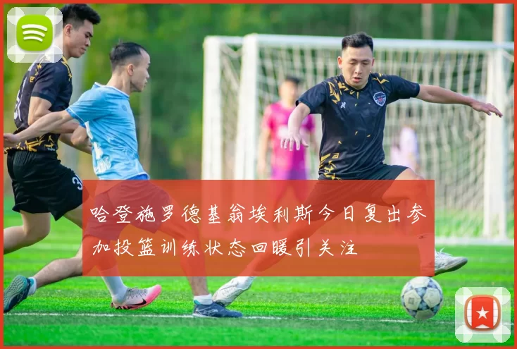 哈登施罗德基翁埃利斯今日复出参加投篮训练状态回暖引关注