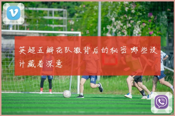 英超五瓣花队徽背后的秘密 哪些设计藏着深意