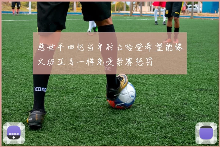 慈世平回忆当年肘击哈登希望能像文班亚马一样免受禁赛惩罚