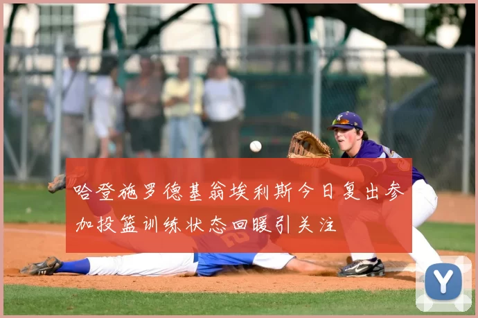 哈登施罗德基翁埃利斯今日复出参加投篮训练状态回暖引关注