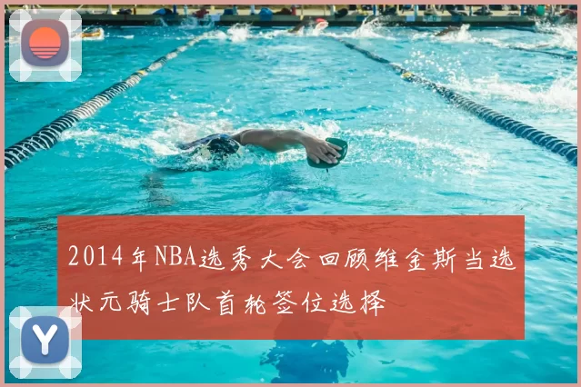 2014年NBA选秀大会回顾维金斯当选状元骑士队首轮签位选择