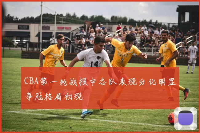 CBA第一轮战报中各队表现分化明显争冠格局初现